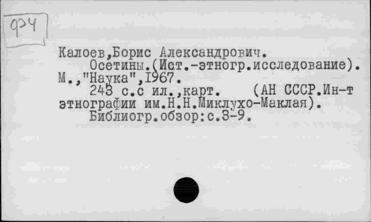 ﻿Калоев,Борис Александрович.
Осетины.(Ист.-этногр.исследование).
М.,"Наука",1967.
243 с.с ил.,карт.	(АН СССР.Ин-т
этнографии им.Н.Н.Миклухо-Маклая).
Библиогр.обзор: с.3-9.